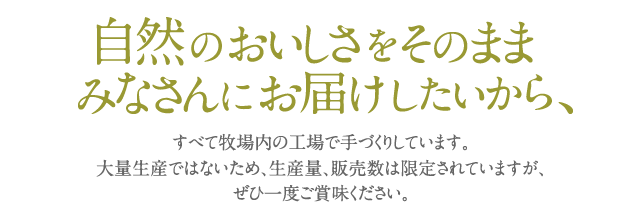 神津牧場の牛乳や乳製品は、自然のおいしさをそのままみなさんにお届けしたいから、すべて牧場内の工場で手づくりしています。大量生産ではないため、生産量、販売数は限定されていますが、ぜひ一度ご賞味ください。